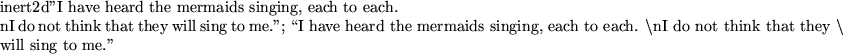 \begin{maplelatex}
\mapleinline{inert}{2d}{''I have heard the mermaids singing, ...
...think&nbsp;that&nbsp;they&nbsp;$\backslash$} \\
\mbox{will&nbsp;sing&nbsp;to&nbsp;me.''} }
}
\end{maplelatex}