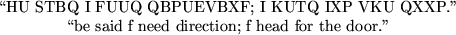 \begin{maplelatex}
\begin{displaymath}\mbox{\lq\lq HU&nbsp;STBQ&nbsp;I&nbsp;FUUQ&nbsp;QBPUEVBXF;&nbsp;I&nbsp;KUTQ&nbsp;I...
...said&nbsp;f&nbsp;need&nbsp;direction;&nbsp;f&nbsp;head&nbsp;for&nbsp;the&nbsp;door.''} \end{displaymath}\end{maplelatex}